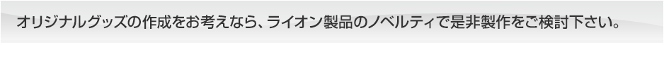 オリジナルグッズの作成をお考えなら、ライオン製品のノベルティで是非製作をご検討下さい。