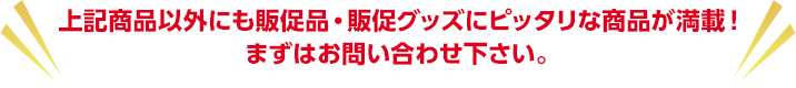 上記商品以外にも販促品・販促グッズにピッタリな商品が満載！ まずはお問い合わせ下さい。