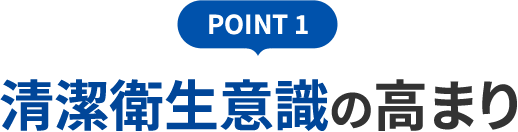 POINT 1 清潔衛生意識の高まり