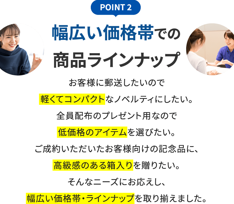 POINT 2 幅広い価格帯での商品ラインナップ お客様に郵送したいので軽くてコンパクトなノベルティにしたい。全員配布のプレゼント用なので低価格のアイテムを選びたい。ご成約いただいたお客様向けの記念品に、高級感のある箱入りを贈りたい。そんなニーズにお応えし、幅広い価格帯・ラインナップを取り揃えました。