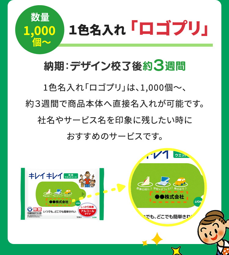 数量1,000個～ １色名入れ ｢ロゴプリ｣ 納期：デザイン校了後約３週間 1色名入れ「ロゴプリ」は、1,000個～、約３週間で商品本体へ直接名入れが可能です。社名やサービス名を印象に残したい時におすすめのサービスです。