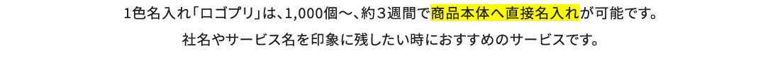 1色名入れ「ロゴプリ」は、1,000個～、約３週間で商品本体へ直接名入れが可能です。社名やサービス名を印象に残したい時におすすめのサービスです。