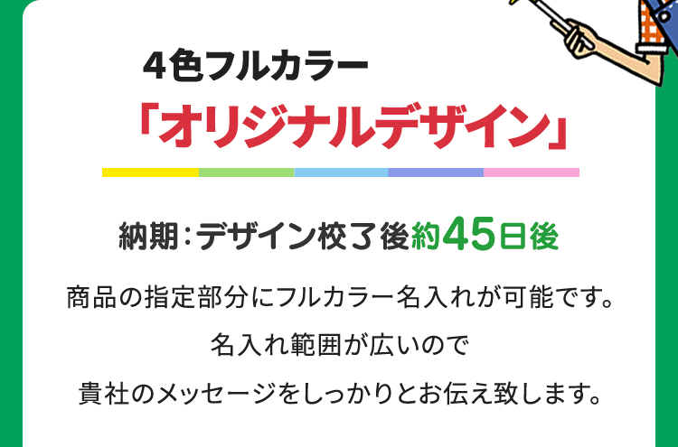 ４色フルカラー ｢オリジナルデザイン｣ 納期：デザイン校了後約45日後 商品の指定部分にフルカラー名入れが可能です。名入れ範囲が広いので貴社のメッセージをしっかりとお伝え致します。