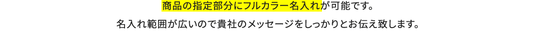 商品の指定部分にフルカラー名入れが可能です。名入れ範囲が広いので貴社のメッセージをしっかりとお伝え致します。