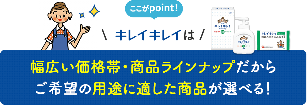 ここがpoint！ キレイキレイは 幅広い価格帯・商品ラインナップだからご希望の用途に適した商品が選べる！