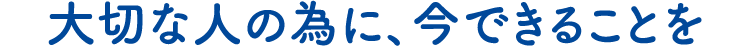 大切な人の為に、今できることを