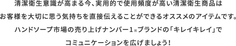 清潔衛生意識が高まる今、実用的で使用頻度が高い清潔衛生商品は
お客様を大切に思う気持ちを直接伝えることができるオススメのアイテムです。ハンドソープ市場の売り上げナンバー1※ブランドの「キレイキレイ」でコミュニケーションを広げましょう！