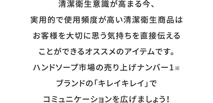 清潔衛生意識が高まる今、実用的で使用頻度が高い清潔衛生商品は
お客様を大切に思う気持ちを直接伝えることができるオススメのアイテムです。ハンドソープ市場の売り上げナンバー1※ブランドの「キレイキレイ」でコミュニケーションを広げましょう！