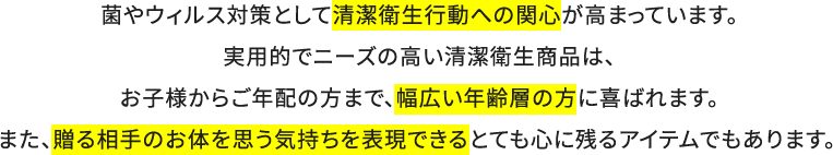 菌やウィルス対策として清潔衛生行動への関心が高まっています。実用的でニーズの高い清潔衛生商品は、お子様からご年配の方まで、幅広い年齢層の方に喜ばれます。また、贈る相手のお体を思う気持ちを表現できるとても心に残るアイテムでもあります。