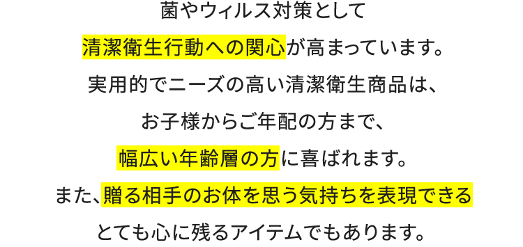 菌やウィルス対策として清潔衛生行動への関心が高まっています。実用的でニーズの高い清潔衛生商品は、お子様からご年配の方まで、幅広い年齢層の方に喜ばれます。また、贈る相手のお体を思う気持ちを表現できるとても心に残るアイテムでもあります。