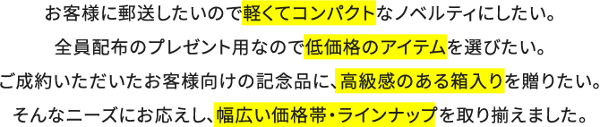 お客様に郵送したいので軽くてコンパクトなノベルティにしたい。全員配布のプレゼント用なので低価格のアイテムを選びたい。ご成約いただいたお客様向けの記念品に、高級感のある箱入りを贈りたい。そんなニーズにお応えし、幅広い価格帯・ラインナップを取り揃えました。