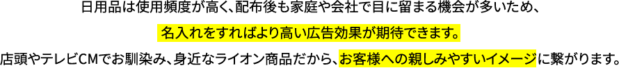 日用品は使用頻度が高く、配布後も家庭や会社で目に留まる機会が多いため、名入れをすればより高い広告効果が期待できます。店頭やテレビCMでお馴染み、身近なライオン商品だから、お客様への親しみやすいイメージに繋がります。