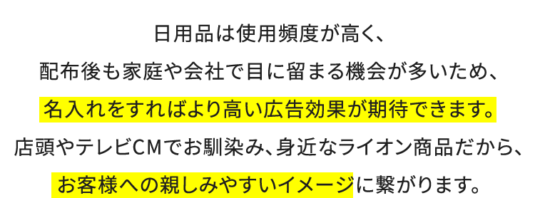 日用品は使用頻度が高く、配布後も家庭や会社で目に留まる機会が多いため、名入れをすればより高い広告効果が期待できます。店頭やテレビCMでお馴染み、身近なライオン商品だから、お客様への親しみやすいイメージに繋がります。