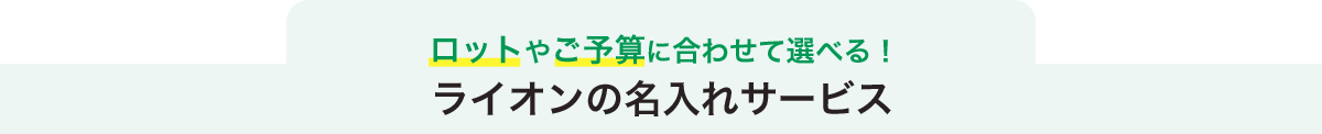 ロットやご予算に合わせて選べる！ライオンの名入れサービス