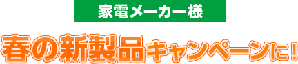 家電メーカー様 春の新製品キャンペーンに！