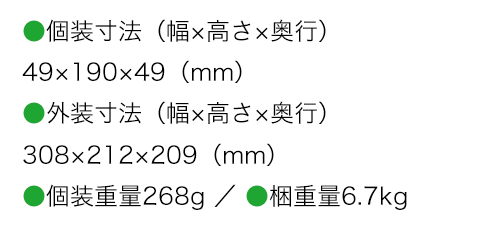 個装寸法（幅×高さ×奥行）49×190×49（mm） 外装寸法（幅×高さ×奥行）308×212×209（mm） 個装重量268g 梱重量6.7kg